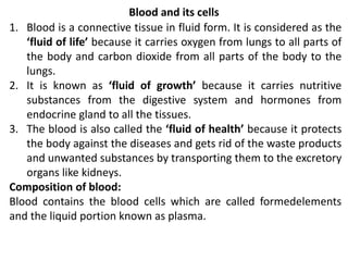 Blood and its cells
1. Blood is a connective tissue in fluid form. It is considered as the
‘fluid of life’ because it carries oxygen from lungs to all parts of
the body and carbon dioxide from all parts of the body to the
lungs.
2. It is known as ‘fluid of growth’ because it carries nutritive
substances from the digestive system and hormones from
endocrine gland to all the tissues.
3. The blood is also called the ‘fluid of health’ because it protects
the body against the diseases and gets rid of the waste products
and unwanted substances by transporting them to the excretory
organs like kidneys.
Composition of blood:
Blood contains the blood cells which are called formedelements
and the liquid portion known as plasma.
 
