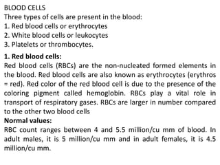 BLOOD CELLS
Three types of cells are present in the blood:
1. Red blood cells or erythrocytes
2. White blood cells or leukocytes
3. Platelets or thrombocytes.
1. Red blood cells:
Red blood cells (RBCs) are the non-nucleated formed elements in
the blood. Red blood cells are also known as erythrocytes (erythros
= red). Red color of the red blood cell is due to the presence of the
coloring pigment called hemoglobin. RBCs play a vital role in
transport of respiratory gases. RBCs are larger in number compared
to the other two blood cells
Normal values:
RBC count ranges between 4 and 5.5 million/cu mm of blood. In
adult males, it is 5 million/cu mm and in adult females, it is 4.5
million/cu mm.
 