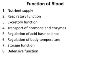 Function of Blood
1. Nutrient supply
2. Respiratory function
3. Excretory function
4. Transport of hormone and enzymes
5. Regulation of acid base balance
6. Regulation of body temperature
7. Storage function
8. Defensive function
 