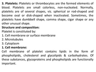3. Platelets: Platelets or thrombocytes are the formed elements of
blood. Platelets are small colorless, non-nucleated. Normally,
platelets are of several shapes, viz. spherical or rod-shaped and
become oval or disk-shaped when inactivated. Sometimes, the
platelets have dumbbell shape, comma shape, cigar shape or any
other unusual shape.
Structure and composition:
Platelet is constituted by:
1. Cell membrane or surface membrane
2. Microtubules
3. Cytoplasm
1. Cell membrane:
Cell membrane of platelet contains lipids in the form of
phospholipids, cholesterol and glycolipids & carbohydrates. Of
these substances, glycoproteins and phospholipids are functionally
important.
 