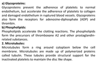 a) Glycoproteins:
Glycoproteins prevent the adherence of platelets to normal
endothelium, but accelerate the adherence of platelets to collagen
and damaged endothelium in ruptured blood vessels. Glycoproteins
also form the receptors for adenosine-diphosphate (ADP) and
thrombin.
b) Phospholipids:
Phospholipids accelerate the clotting reactions. The phospholipids
form the precursors of thromboxane A2 and other prostaglandin-
related substances.
2. Microtubules:
Microtubules form a ring around cytoplasm below the cell
membrane. Microtubules are made up of polymerized proteins
called tubulin. These tubules provide structural support for the
inactivated platelets to maintain the disc like shape.
 