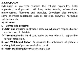 3. CYTOPLASM
Cytoplasm of platelets contains the cellular organelles, Golgi
apparatus, endoplasmic reticulum, mitochondria, microtubule,
micro-vessels, filaments and granules. Cytoplasm also contains
some chemical substances such as proteins, enzymes, hormonal
substances, etc.
a) Proteins:
i. Contractile proteins:
 Actin and myosin: Contractile proteins, which are responsible for
contraction of platelets.
 Thrombosthenin: Third contractile protein, which is responsible
for clot retraction.
ii. Von Willebrand factor: Responsible for adherence of platelets
and regulation of plasma level of factor VIII.
iii. Fibrin-stabilizing factor: A clotting factor.
 