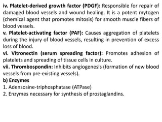 iv. Platelet-derived growth factor (PDGF): Responsible for repair of
damaged blood vessels and wound healing. It is a potent mytogen
(chemical agent that promotes mitosis) for smooth muscle fibers of
blood vessels.
v. Platelet-activating factor (PAF): Causes aggregation of platelets
during the injury of blood vessels, resulting in prevention of excess
loss of blood.
vi. Vitronectin (serum spreading factor): Promotes adhesion of
platelets and spreading of tissue cells in culture.
vii. Thrombospondin: Inhibits angiogenesis (formation of new blood
vessels from pre-existing vessels).
b) Enzymes
1. Adensosine-triphosphatase (ATPase)
2. Enzymes necessary for synthesis of prostaglandins.
 