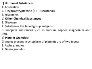 c) Hormonal Substances
1. Adrenaline
2. 5-hydroxytryptamine (5-HT; serotonin)
3. Histamine.
d) Other Chemical Substances
1. Glycogen
2. Substances like blood group antigens
3. Inorganic substances such as calcium, copper, magnesium and
iron.
e) Platelet Granules:
Granules present in cytoplasm of platelets are of two types:
1. Alpha granules
2. Dense granules.
 