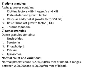 1) Alpha granules:
Alpha granules contains:
i. Clotting factors – fibrinogen, V and XIII
ii. Platelet-derived growth factor
iii. Vascular endothelial growth factor (VEGF)
iv. Basic fibroblast growth factor (FGF)
v. Thrombospondin.
2) Dense granules
Dense granules contains:
i. Nucleotides
ii. Serotonin
iii. Phospholipid
iv. Calcium
v. Lysosomes.
Normal count and variations:
Normal platelet count is 2,50,000/cu mm of blood. It ranges
between 2,00,000 and 4,00,000/cu mm of blood.
 