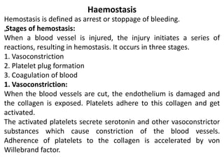 Haemostasis
Hemostasis is defined as arrest or stoppage of bleeding.
„Stages of hemostasis:
When a blood vessel is injured, the injury initiates a series of
reactions, resulting in hemostasis. It occurs in three stages.
1. Vasoconstriction
2. Platelet plug formation
3. Coagulation of blood
1. Vasoconstriction:
When the blood vessels are cut, the endothelium is damaged and
the collagen is exposed. Platelets adhere to this collagen and get
activated.
The activated platelets secrete serotonin and other vasoconstrictor
substances which cause constriction of the blood vessels.
Adherence of platelets to the collagen is accelerated by von
Willebrand factor.
 