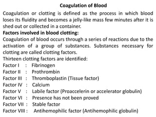 Coagulation of Blood
Coagulation or clotting is defined as the process in which blood
loses its fluidity and becomes a jelly-like mass few minutes after it is
shed out or collected in a container.
Factors involved in blood clotting:
Coagulation of blood occurs through a series of reactions due to the
activation of a group of substances. Substances necessary for
clotting are called clotting factors.
Thirteen clotting factors are identified:
Factor I : Fibrinogen
Factor II : Prothrombin
Factor III : Thromboplastin (Tissue factor)
Factor IV : Calcium
Factor V : Labile factor (Proaccelerin or accelerator globulin)
Factor VI : Presence has not been proved
Factor VII : Stable factor
Factor VIII : Antihemophilic factor (Antihemophilic globulin)
 
