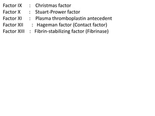 Factor IX : Christmas factor
Factor X : Stuart-Prower factor
Factor XI : Plasma thromboplastin antecedent
Factor XII : Hageman factor (Contact factor)
Factor XIII : Fibrin-stabilizing factor (Fibrinase)
 
