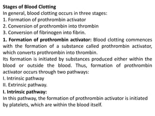 Stages of Blood Clotting
In general, blood clotting occurs in three stages:
1. Formation of prothrombin activator
2. Conversion of prothrombin into thrombin
3. Conversion of fibrinogen into fibrin.
1. Formation of prothrombin activator: Blood clotting commences
with the formation of a substance called prothrombin activator,
which converts prothrombin into thrombin.
Its formation is initiated by substances produced either within the
blood or outside the blood. Thus, formation of prothrombin
activator occurs through two pathways:
I. Intrinsic pathway
II. Extrinsic pathway.
I. Intrinsic pathway:
In this pathway, the formation of prothrombin activator is initiated
by platelets, which are within the blood itself.
 