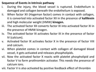 Sequence of Events in Intrinsic pathway
i. During the injury, the blood vessel is ruptured. Endothelium is
damaged and collagen beneath the endothelium is exposed.
ii. When factor XII (Hageman factor) comes in contact with collagen,
it is converted into activated factor XII in the presence of kallikrein
and high molecular weight (HMW) kinogen.
iii. The activated factor XII converts factor XI into activated factor XI in
the presence of HMW kinogen.
iv. The activated factor XI activates factor IX in the presence of factor
IV (calcium).
v. Activated factor IX activates factor X in the presence of factor VIII
and calcium.
vi. When platelet comes in contact with collagen of damaged blood
vessel, it gets activated and releases phospholipids.
vii. Now the activated factor X reacts with platelet phospholipid and
factor V to form prothrombin activator. This needs the presence of
calcium ions.
viii. Factor V is also activated by positive feedback effect of thrombin
 