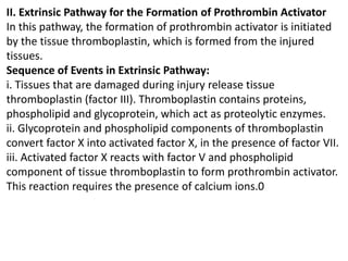 II. Extrinsic Pathway for the Formation of Prothrombin Activator
In this pathway, the formation of prothrombin activator is initiated
by the tissue thromboplastin, which is formed from the injured
tissues.
Sequence of Events in Extrinsic Pathway:
i. Tissues that are damaged during injury release tissue
thromboplastin (factor III). Thromboplastin contains proteins,
phospholipid and glycoprotein, which act as proteolytic enzymes.
ii. Glycoprotein and phospholipid components of thromboplastin
convert factor X into activated factor X, in the presence of factor VII.
iii. Activated factor X reacts with factor V and phospholipid
component of tissue thromboplastin to form prothrombin activator.
This reaction requires the presence of calcium ions.0
 