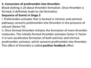 2. Conversion of prothrombin into thrombin:
Blood clotting is all about thrombin formation. Once thrombin is
formed, it definitely leads to clot formation.
Sequence of Events in Stage 2
i. Prothrombin activator that is formed in intrinsic and extrinsic
pathways converts prothrombin into thrombin in the presence of
calcium (factor IV).
ii. Once formed thrombin initiates the formation of more thrombin
molecules. The initially formed thrombin activates Factor V. Factor
V in turn accelerates formation of both extrinsic and intrinsic
prothrombin activator, which converts prothrombin into thrombin.
This effect of thrombin is called positive feedback effect
 