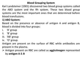 Blood Grouping System
Karl Landsteiner (1901) discovered two blood group systems called
the ABO system and the Rh system. These two blood group
systems are the most important ones that are determined before
blood transfusions.
1) ABO System:
Based on the presence or absence of antigen A and antigen B,
blood is divided into four groups:
i. ‘A’ group
ii. ‘B’ group
iii. ‘AB’ group
iv. ‘O’ group.
Antigen are present on the surface of RBC while antibodies are
present in the plasma.
 Antigen present on RBC are called as agglutinogen represented
by antigen A & B
 