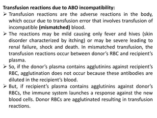 Transfusion reactions due to ABO incompatibility:
 Transfusion reactions are the adverse reactions in the body,
which occur due to transfusion error that involves transfusion of
incompatible (mismatched) blood.
 The reactions may be mild causing only fever and hives (skin
disorder characterized by itching) or may be severe leading to
renal failure, shock and death. In mismatched transfusion, the
transfusion reactions occur between donor’s RBC and recipient’s
plasma.
 So, if the donor’s plasma contains agglutinins against recipient’s
RBC, agglutination does not occur because these antibodies are
diluted in the recipient’s blood.
 But, if recipient’s plasma contains agglutinins against donor’s
RBCs, the immune system launches a response against the new
blood cells. Donor RBCs are agglutinated resulting in transfusion
reactions.
 