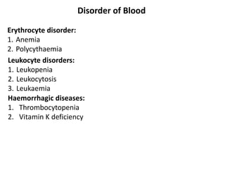Disorder of Blood
Erythrocyte disorder:
1. Anemia
2. Polycythaemia
Haemorrhagic diseases:
1. Thrombocytopenia
2. Vitamin K deficiency
Leukocyte disorders:
1. Leukopenia
2. Leukocytosis
3. Leukaemia
 