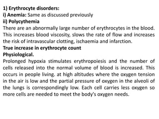 1) Erythrocyte disorders:
i) Anemia: Same as discussed previously
ii) Polycythemia
There are an abnormally large number of erythrocytes in the blood.
This increases blood viscosity, slows the rate of flow and increases
the risk of intravascular clotting, ischaemia and infarction.
True increase in erythrocyte count
Physiological.
Prolonged hypoxia stimulates erythropoiesis and the number of
cells released into the normal volume of blood is increased. This
occurs in people living. at high altitudes where the oxygen tension
in the air is low and the partial pressure of oxygen in the alveoli of
the lungs is correspondingly low. Each cell carries less oxygen so
more cells are needed to meet the body's oxygen needs.
 