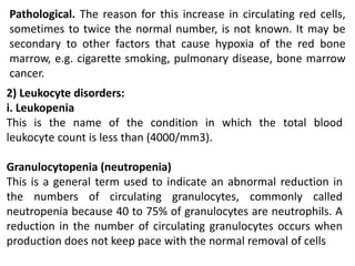 Pathological. The reason for this increase in circulating red cells,
sometimes to twice the normal number, is not known. It may be
secondary to other factors that cause hypoxia of the red bone
marrow, e.g. cigarette smoking, pulmonary disease, bone marrow
cancer.
2) Leukocyte disorders:
i. Leukopenia
This is the name of the condition in which the total blood
leukocyte count is less than (4000/mm3).
Granulocytopenia (neutropenia)
This is a general term used to indicate an abnormal reduction in
the numbers of circulating granulocytes, commonly called
neutropenia because 40 to 75% of granulocytes are neutrophils. A
reduction in the number of circulating granulocytes occurs when
production does not keep pace with the normal removal of cells
 