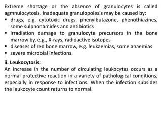 Extreme shortage or the absence of granulocytes is called
agmnulocytosis. Inadequate granulopoiesis may be caused by:
 drugs, e.g. cytotoxic drugs, phenylbutazone, phenothiazines,
some sulphonamides and antibiotics
 irradiation damage to granulocyte precursors in the bone
marrow by, e.g., X-rays, radioactive isotopes
 diseases of red bone marrow, e.g. leukaemias, some anaemias
 severe microbial infections.
ii. Leukocytosis:
An increase in the number of circulating leukocytes occurs as a
normal protective reaction in a variety of pathological conditions,
especially in response to infections. When the infection subsides
the leukocyte count returns to normal.
 
