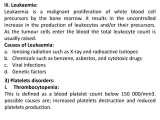 iii. Leukaemia:
Leukaemia is a malignant proliferation of white blood cell
precursors by the bone marrow. It results in the uncontrolled
increase in the production of leukocytes and/or their precursors.
As the tumour cells enter the blood the total leukocyte count is
usually raised.
Causes of Leukaemia:
a. Ionising radiation such as X-ray and radioactive isotopes
b. Chemicals such as benzene, asbestos, and cytotoxic drugs
c. Viral infections
d. Genetic factors
3) Platelets disorders:
i. Thrombocytopenia:
This is defined as a blood platelet count below 150 000/mm3.
possible causes are; Increased platelets destruction and reduced
platelets production.
 