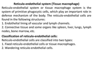 Reticulo-endothelial system (Tissue macrophage)
Reticulo-endothelial system or tissue macrophage system is the
system of primitive phagocytic cells, which play an important role in
defense mechanism of the body. The reticulo-endothelial cells are
found in the following structures:
1. Endothelial lining of vascular and lymph channels.
2. Connective tissue and some organs like spleen, liver, lungs, lymph
nodes, bone marrow, etc.
Classification of reticulo-endothelial cells:
Reticulo-endothelial cells are classified into two types:
1. Fixed reticulo-endothelial cells or tissue macrophages.
2. Wandering reticulo-endothelial cells.
 
