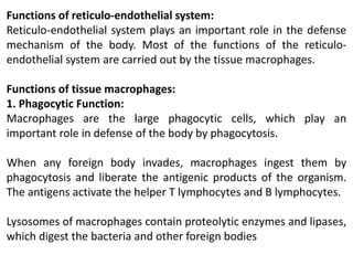 Functions of reticulo-endothelial system:
Reticulo-endothelial system plays an important role in the defense
mechanism of the body. Most of the functions of the reticulo-
endothelial system are carried out by the tissue macrophages.
Functions of tissue macrophages:
1. Phagocytic Function:
Macrophages are the large phagocytic cells, which play an
important role in defense of the body by phagocytosis.
When any foreign body invades, macrophages ingest them by
phagocytosis and liberate the antigenic products of the organism.
The antigens activate the helper T lymphocytes and B lymphocytes.
Lysosomes of macrophages contain proteolytic enzymes and lipases,
which digest the bacteria and other foreign bodies
 