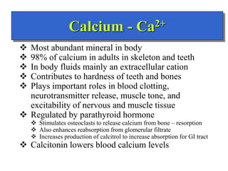 Calcium - Ca2+
 Most abundant mineral in body
 98% of calcium in adults in skeleton and teeth
 In body fluids mainly an extracellular cation
 Contributes to hardness of teeth and bones
 Plays important roles in blood clotting,
neurotransmitter release, muscle tone, and
excitability of nervous and muscle tissue
 Regulated by parathyroid hormone
 Stimulates osteoclasts to release calcium from bone – resorption
 Also enhances reabsorption from glomerular filtrate
 Increases production of calcitrol to increase absorption for GI tract
 Calcitonin lowers blood calcium levels
 