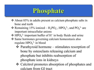 Phosphate
 About 85% in adults present as calcium phosphate salts in
bone and teeth
 Remaining 15% ionized – H2PO4
-, HPO4
2-, and PO4
3- are
important intracellular anions
 HPO4
2- important buffer of H+ in body fluids and urine
 Same hormones governing calcium homeostasis also
regulate HPO4
2- in blood
 Parathyroid hormone – stimulates resorption of
bone by osteoclasts releasing calcium and
phosphate but inhibits reabsorption of
phosphate ions in kidneys
 Calcitrol promotes absorption of phosphates and
calcium from GI tract
 