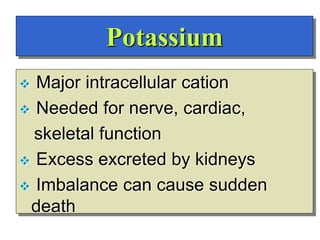 Potassium
 Major intracellular cation
 Needed for nerve, cardiac,
skeletal function
 Excess excreted by kidneys
 Imbalance can cause sudden
death
 