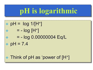 pH is logarithmic
 pH = log 1/[H+]
 = - log [H+]
 = - log 0.00000004 Eq/L
 pH = 7.4
 Think of pH as ‘power of [H+]
 