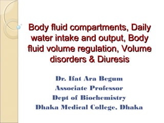 Body fluid compartments, DailyBody fluid compartments, Daily
water intake and output, Bodywater intake and output, Body
fluid volume regulation, Volumefluid volume regulation, Volume
disorders & Diuresisdisorders & Diuresis
Dr. Ifat Ara Begum
Associate Professor
Dept of Biochemistry
Dhaka Medical College, Dhaka
 