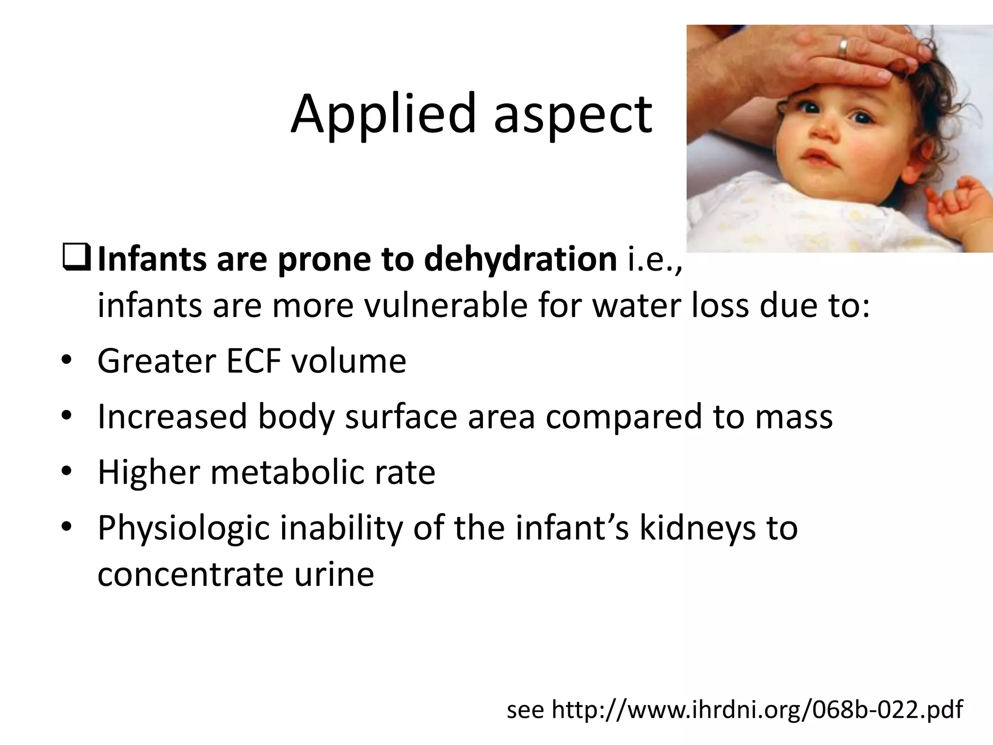 Applied aspect
Infants are prone to dehydration i.e.,
infants are more vulnerable for water loss due to:
• Absolute ECF volume is lesser
• Increased body surface area compared to mass
• Higher metabolic rate
• Physiologic inability of the infant’s kidneys to
concentrate urine
see http://www.ihrdni.org/068b-022.pdf
 