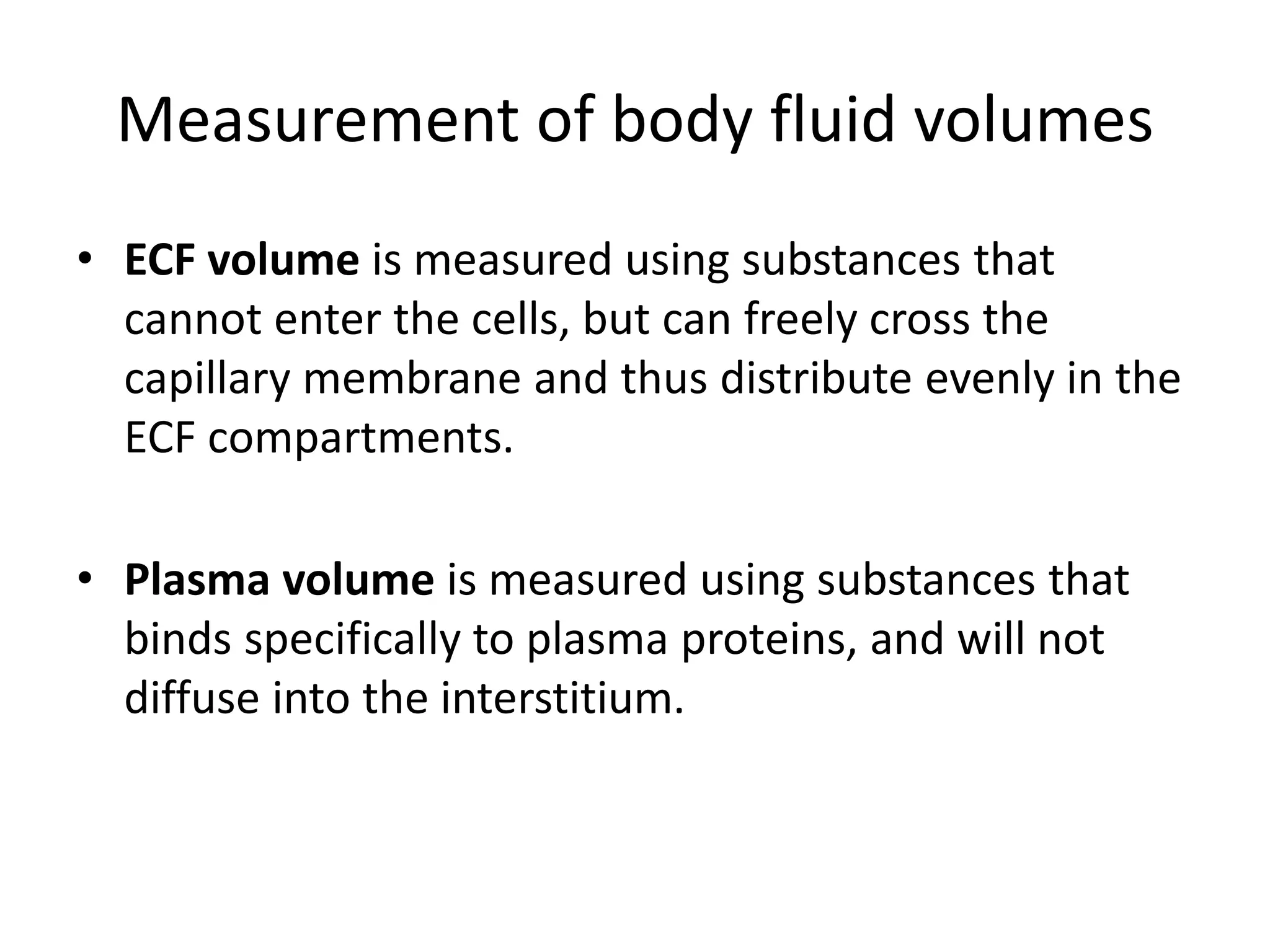 • ECF volume is measured using substances that
cannot enter the cells, but can freely cross the
capillary membrane and thus distribute evenly in the
ECF compartments.
• Plasma volume is measured using substances that
binds specifically to plasma proteins, and will not
diffuse into the interstitium.
Measurement of body fluid volumes
 