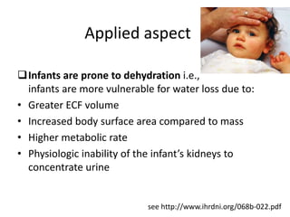 Applied aspect
Infants are prone to dehydration i.e.,
infants are more vulnerable for water loss due to:
• Absolute ECF volume is lesser
• Increased body surface area compared to mass
• Higher metabolic rate
• Physiologic inability of the infant’s kidneys to
concentrate urine
see http://www.ihrdni.org/068b-022.pdf
 