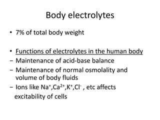 Body electrolytes
• 7% of total body weight
• Functions of electrolytes in the human body
− Maintenance of acid-base balance
− Maintenance of normal osmolality and
volume of body fluids
− Ions like Na+,Ca2+,K+,Cl- , etc affects
excitability of cells
 