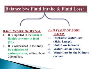 Balance b/w Fluid Intake & Fluid Loss:
DAILY INTAKE OF WATER:
1. It is ingested in the form of
liquids or water in food
(2L).
2. It is synthesized in the body
by oxidation of
carbohydrates, adding about
200 ml/day.
DAILY LOSS OF BODY
WATER:
1. Insensible Water Loss
(Skin, Lungs).
2. Fluid Loss in Sweat.
3. Water Loss in Feces.
4. Water Loss by the Kidneys
(urine).
 