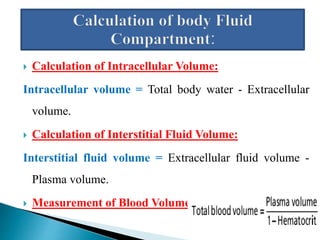  Calculation of Intracellular Volume:
Intracellular volume = Total body water - Extracellular
volume.
 Calculation of Interstitial Fluid Volume:
Interstitial fluid volume = Extracellular fluid volume -
Plasma volume.
 Measurement of Blood Volume:
 