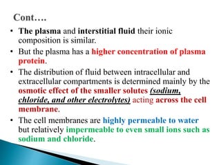 • The plasma and interstitial fluid their ionic
composition is similar.
• But the plasma has a higher concentration of plasma
protein.
• The distribution of fluid between intracellular and
extracellular compartments is determined mainly by the
osmotic effect of the smaller solutes (sodium,
chloride, and other electrolytes) acting across the cell
membrane.
• The cell membranes are highly permeable to water
but relatively impermeable to even small ions such as
sodium and chloride.
 