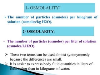  The number of particles (osmoles) per kilogram of
solution (osmoles/kg H2O).
2- OSMOLARITY:
• The number of particles (osmoles) per liter of solution
(osmoles/LH2O).
 These two terms can be used almost synonymously
because the differences are small.
 It is easier to express body fluid quantities in liters of
fluid rather than in kilograms of water.
 