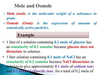  Mole (mol): is the molecular weight of a substance in
gram.
 Osmole (Osm): is the expression of amount of
osmotically active particles.
• 1 liter of a solution containing 0.1 mole of glucose has
an osmolarity of 0.1 osmolar because glucose does not
dissociate in solution.
• 1 liter solution containing 0.1 mole of NaCl has an
osmolarity of 0.2 osmolar because NaCl dissociates in
solution to give approximately 0.1 mole of sodium ions
and 0.1 mole of chloride ions, for a total of 0.2 mole of
Example
 