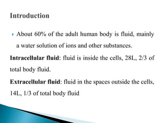  About 60% of the adult human body is fluid, mainly
a water solution of ions and other substances.
Intracellular fluid: fluid is inside the cells, 28L, 2/3 of
total body fluid.
Extracellular fluid: fluid in the spaces outside the cells,
14L, 1/3 of total body fluid
 