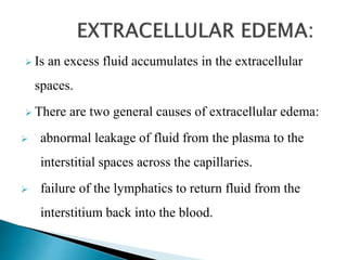  Is an excess fluid accumulates in the extracellular
spaces.
 There are two general causes of extracellular edema:
 abnormal leakage of fluid from the plasma to the
interstitial spaces across the capillaries.
 failure of the lymphatics to return fluid from the
interstitium back into the blood.
 