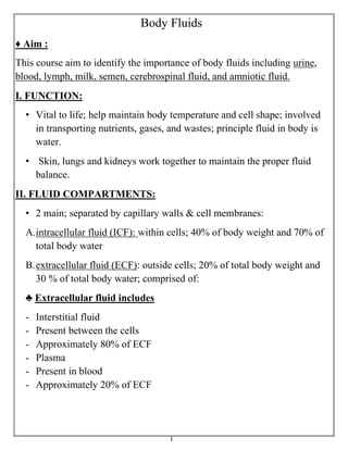 1
Body Fluids
♦ Aim :
This course aim to identify the importance of body fluids including urine,
blood, lymph, milk, semen, cerebrospinal fluid, and amniotic fluid.
I. FUNCTION:
• Vital to life; help maintain body temperature and cell shape; involved
in transporting nutrients, gases, and wastes; principle fluid in body is
water.
• Skin, lungs and kidneys work together to maintain the proper fluid
balance.
II. FLUID COMPARTMENTS:
• 2 main; separated by capillary walls & cell membranes:
A.intracellular fluid (ICF): within cells; 40% of body weight and 70% of
total body water
B.extracellular fluid (ECF): outside cells; 20% of total body weight and
30 % of total body water; comprised of:
♣ Extracellular fluid includes
- Interstitial fluid
- Present between the cells
- Approximately 80% of ECF
- Plasma
- Present in blood
- Approximately 20% of ECF
 