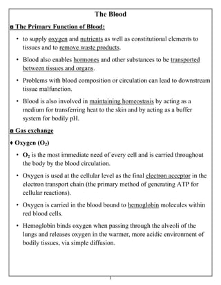 1
The Blood
◘ The Primary Function of Blood:
• to supply oxygen and nutrients as well as constitutional elements to
tissues and to remove waste products.
• Blood also enables hormones and other substances to be transported
between tissues and organs.
• Problems with blood composition or circulation can lead to downstream
tissue malfunction.
• Blood is also involved in maintaining homeostasis by acting as a
medium for transferring heat to the skin and by acting as a buffer
system for bodily pH.
◘ Gas exchange
♦ Oxygen (O2)
• O2 is the most immediate need of every cell and is carried throughout
the body by the blood circulation.
• Oxygen is used at the cellular level as the final electron acceptor in the
electron transport chain (the primary method of generating ATP for
cellular reactions).
• Oxygen is carried in the blood bound to hemoglobin molecules within
red blood cells.
• Hemoglobin binds oxygen when passing through the alveoli of the
lungs and releases oxygen in the warmer, more acidic environment of
bodily tissues, via simple diffusion.
 