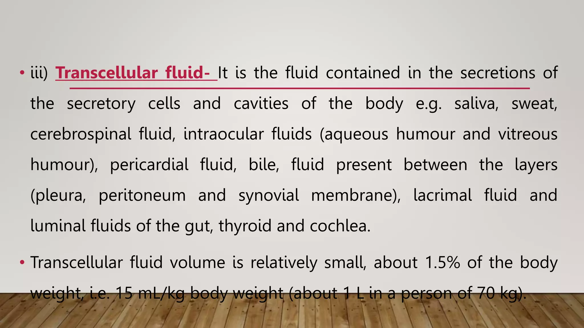 • iii) Transcellular fluid- It is the fluid contained in the secretions of
the secretory cells and cavities of the body e.g. saliva, sweat,
cerebrospinal fluid, intraocular fluids (aqueous humour and vitreous
humour), pericardial fluid, bile, fluid present between the layers
(pleura, peritoneum and synovial membrane), lacrimal fluid and
luminal fluids of the gut, thyroid and cochlea.
• Transcellular fluid volume is relatively small, about 1.5% of the body
weight, i.e. 15 mL/kg body weight (about 1 L in a person of 70 kg).
 