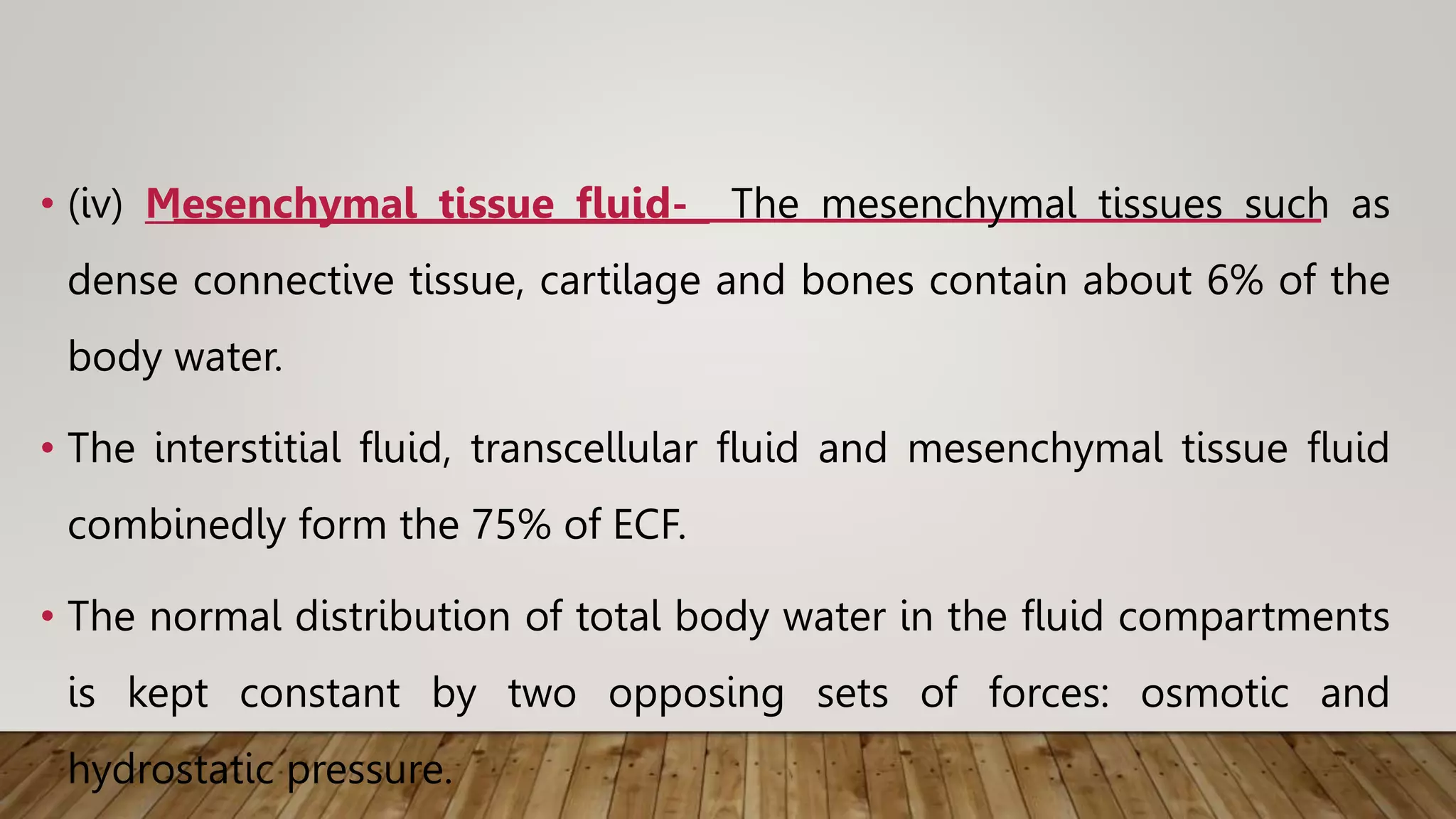 • (iv) Mesenchymal tissue fluid- The mesenchymal tissues such as
dense connective tissue, cartilage and bones contain about 6% of the
body water.
• The interstitial fluid, transcellular fluid and mesenchymal tissue fluid
combinedly form the 75% of ECF.
• The normal distribution of total body water in the fluid compartments
is kept constant by two opposing sets of forces: osmotic and
hydrostatic pressure.
 