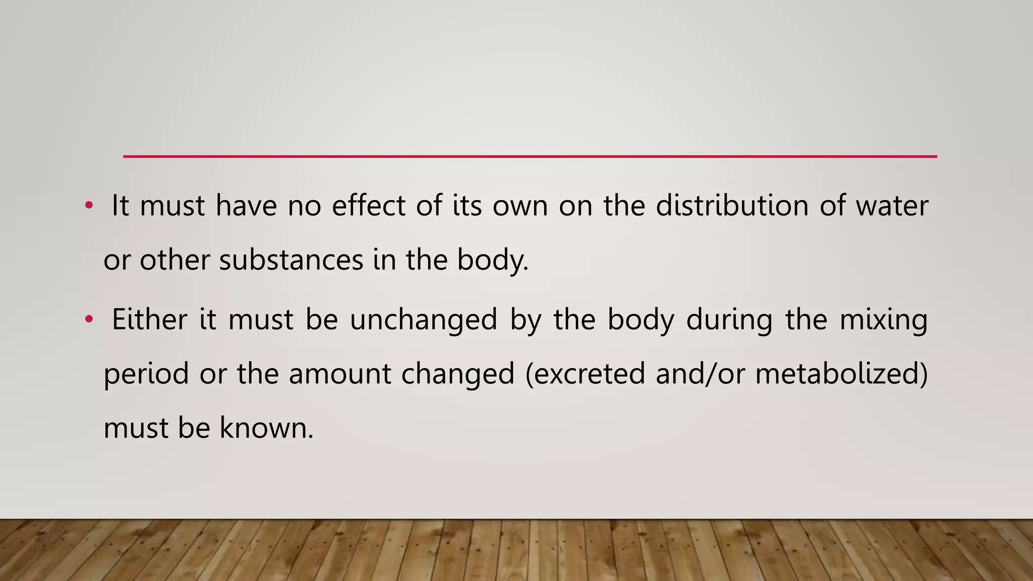 • It must have no effect of its own on the distribution of water
or other substances in the body.
• Either it must be unchanged by the body during the mixing
period or the amount changed (excreted and/or metabolized)
must be known.
 