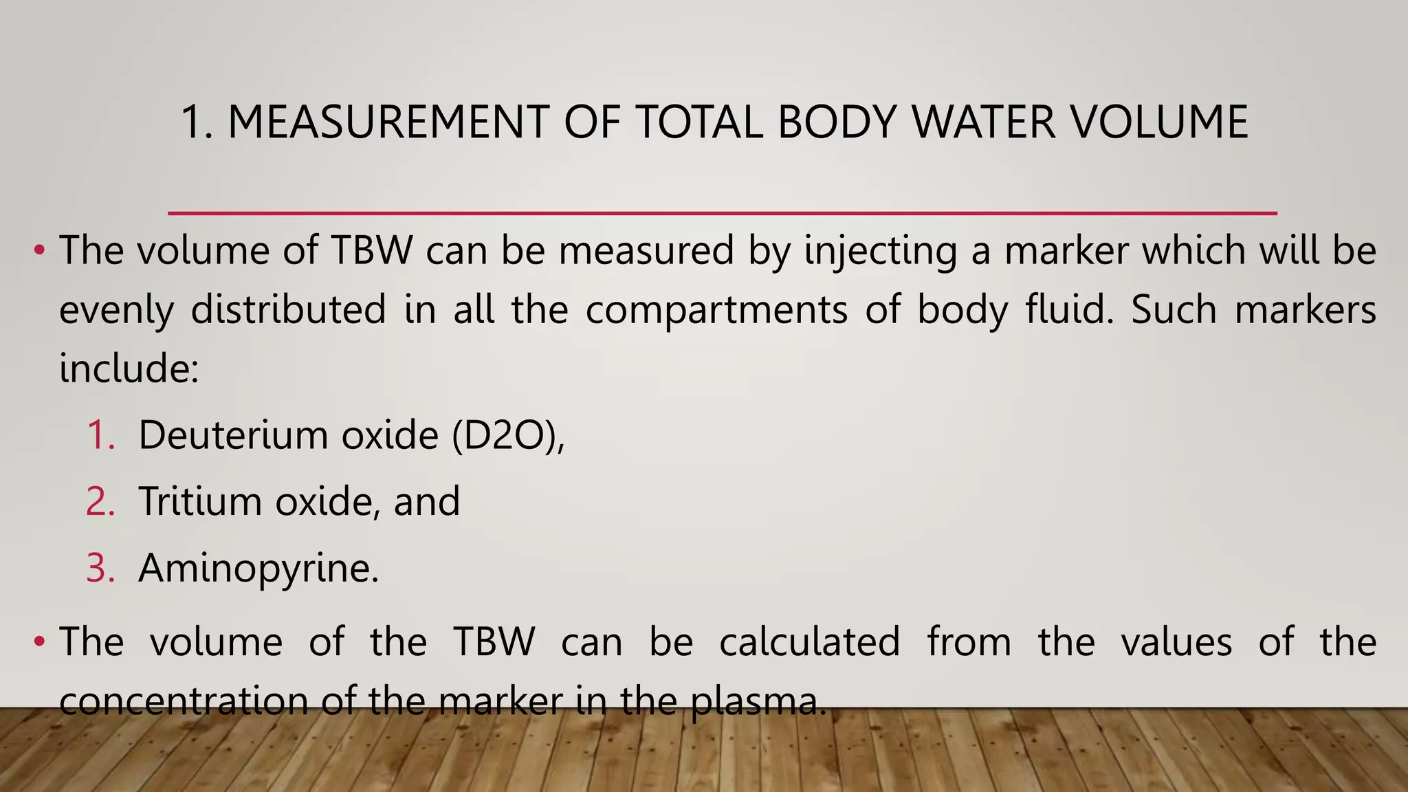 1. MEASUREMENT OF TOTAL BODY WATER VOLUME
• The volume of TBW can be measured by injecting a marker which will be
evenly distributed in all the compartments of body fluid. Such markers
include:
1. Deuterium oxide (D2O),
2. Tritium oxide, and
3. Aminopyrine.
• The volume of the TBW can be calculated from the values of the
concentration of the marker in the plasma.
 