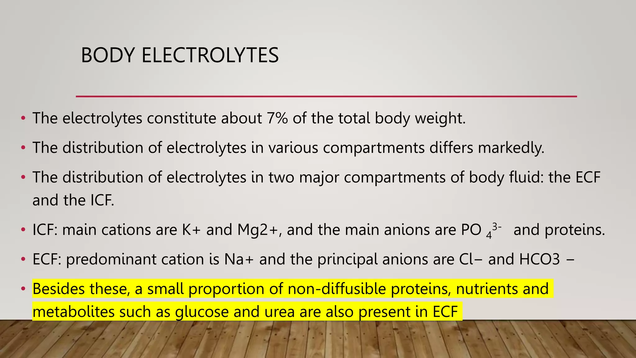 BODY ELECTROLYTES
• The electrolytes constitute about 7% of the total body weight.
• The distribution of electrolytes in various compartments differs markedly.
• The distribution of electrolytes in two major compartments of body fluid: the ECF
and the ICF.
• ICF: main cations are K+ and Mg2+, and the main anions are PO 4
3- and proteins.
• ECF: predominant cation is Na+ and the principal anions are Cl− and HCO3 −
• Besides these, a small proportion of non-diffusible proteins, nutrients and
metabolites such as glucose and urea are also present in ECF
 