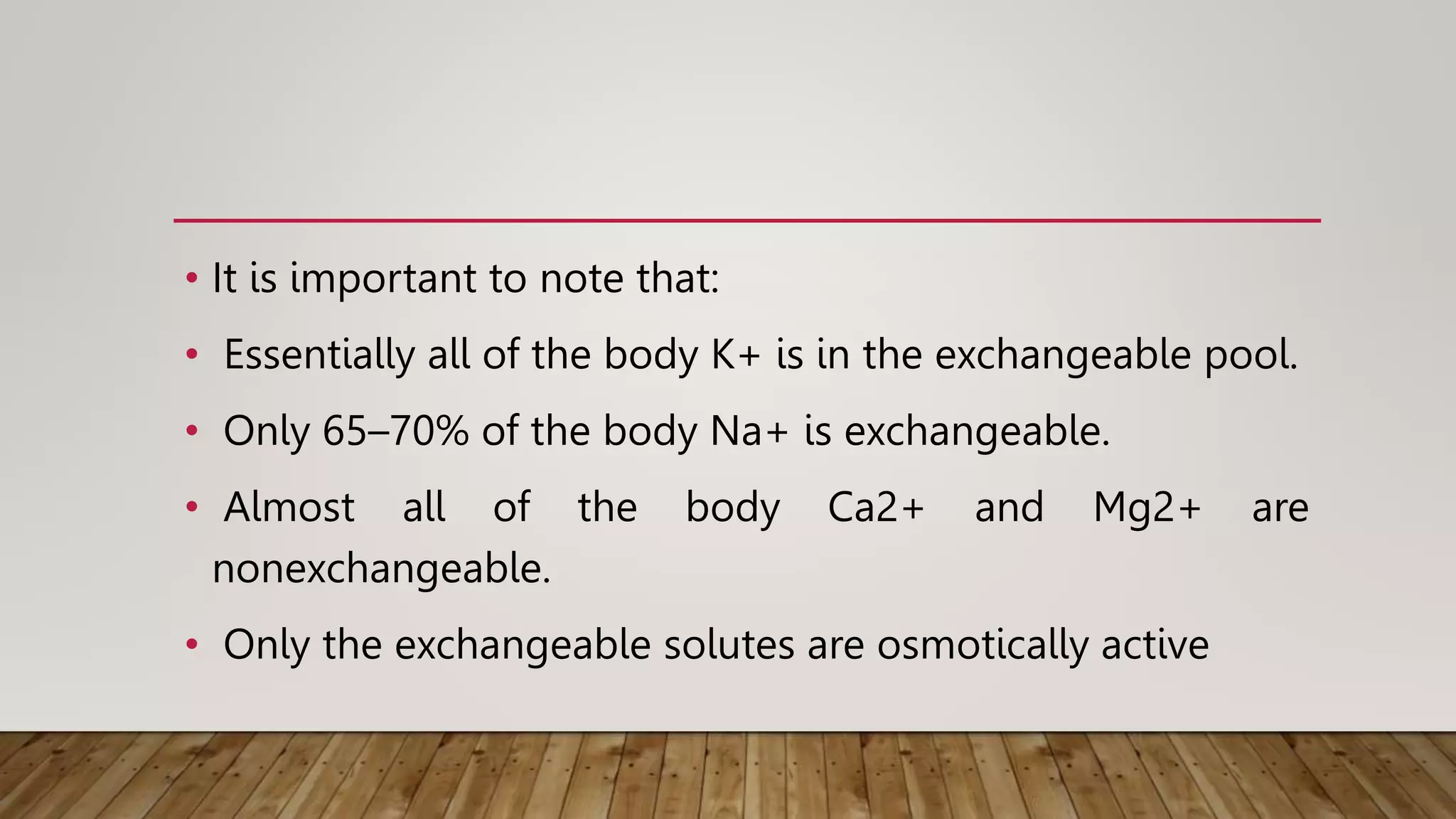 • It is important to note that:
• Essentially all of the body K+ is in the exchangeable pool.
• Only 65–70% of the body Na+ is exchangeable.
• Almost all of the body Ca2+ and Mg2+ are
nonexchangeable.
• Only the exchangeable solutes are osmotically active
 