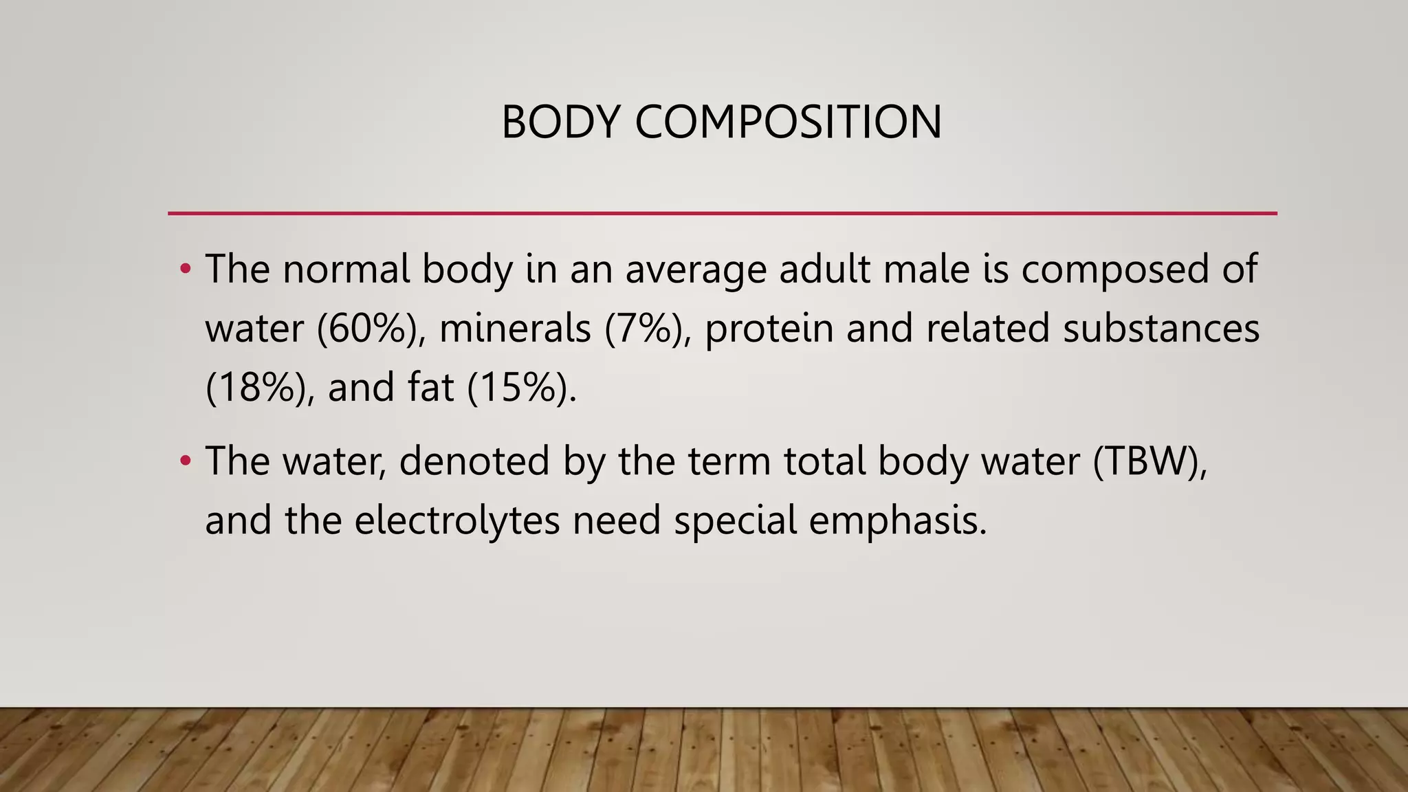 BODY COMPOSITION
• The normal body in an average adult male is composed of
water (60%), minerals (7%), protein and related substances
(18%), and fat (15%).
• The water, denoted by the term total body water (TBW),
and the electrolytes need special emphasis.
 